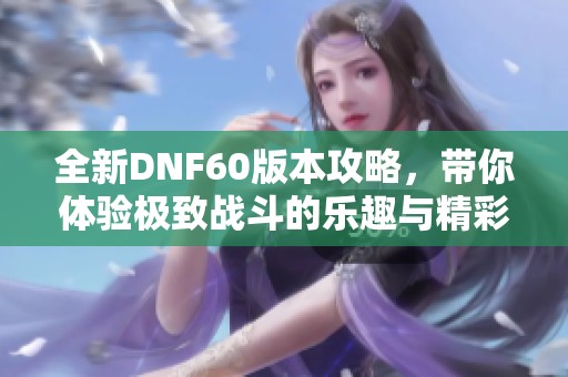 全新DNF60版本攻略，带你体验极致战斗的乐趣与精彩
