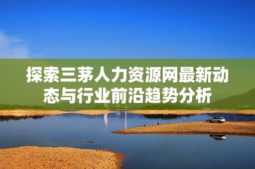 探索三茅人力资源网最新动态与行业前沿趋势分析