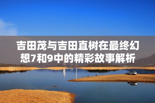 吉田茂与吉田直树在最终幻想7和9中的精彩故事解析