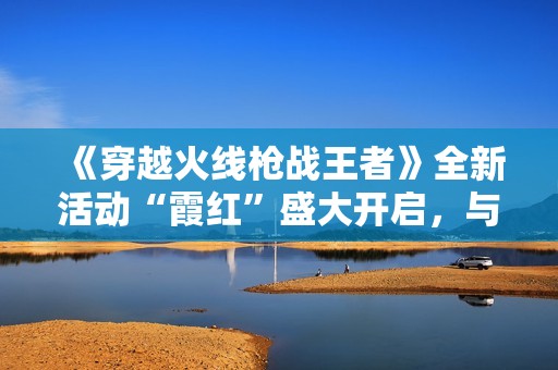 《穿越火线枪战王者》全新活动“霞红”盛大开启，与好友共赴战斗！