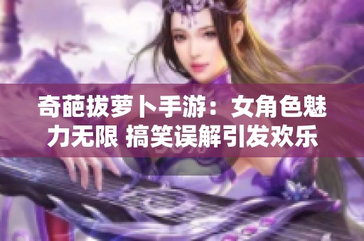 奇葩拔萝卜手游：女角色魅力无限 搞笑误解引发欢乐笑声