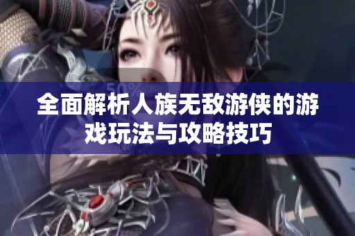 全面解析人族无敌游侠的游戏玩法与攻略技巧