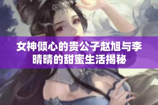 女神倾心的贵公子赵旭与李晴晴的甜蜜生活揭秘