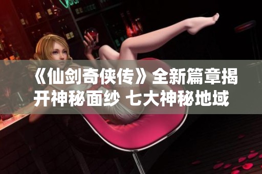 《仙剑奇侠传》全新篇章揭开神秘面纱 七大神秘地域探索攻略详解