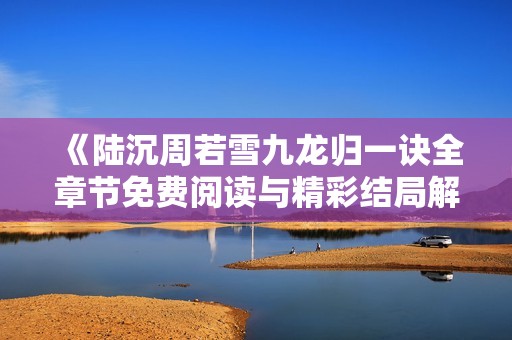 《陆沉周若雪九龙归一诀全章节免费阅读与精彩结局解析》