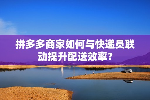 拼多多商家如何与快递员联动提升配送效率？
