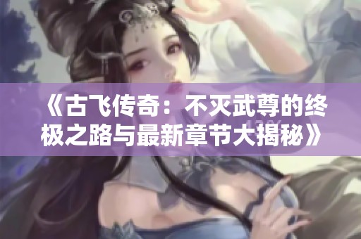 《古飞传奇：不灭武尊的终极之路与最新章节大揭秘》