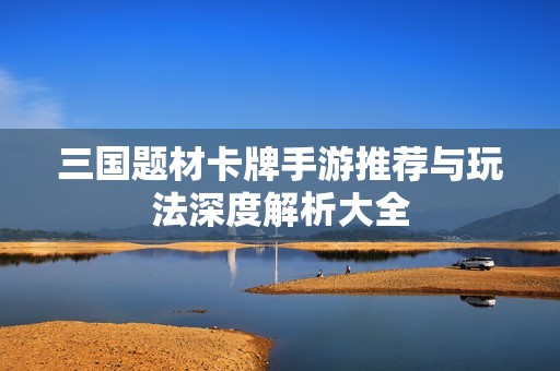 三国题材卡牌手游推荐与玩法深度解析大全