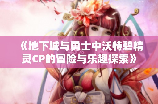 《地下城与勇士中沃特碧精灵CP的冒险与乐趣探索》