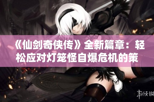 《仙剑奇侠传》全新篇章：轻松应对灯笼怪自爆危机的策略解析