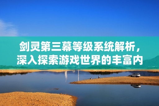 剑灵第三幕等级系统解析，深入探索游戏世界的丰富内涵与内容