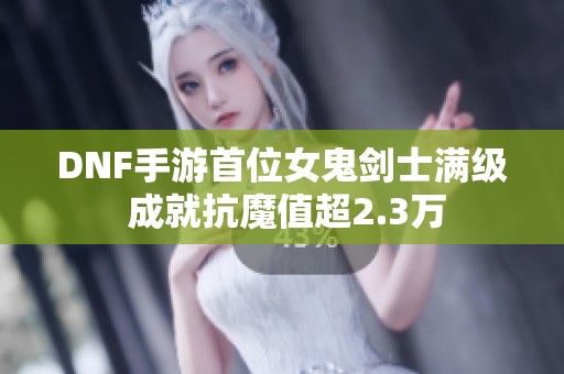 DNF手游首位女鬼剑士满级 成就抗魔值超2.3万