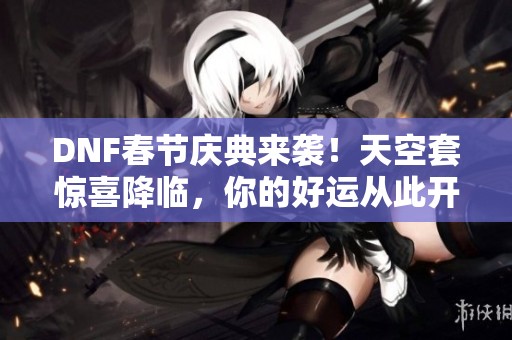 DNF春节庆典来袭！天空套惊喜降临，你的好运从此开启！