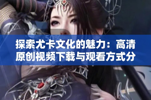 探索尤卡文化的魅力：高清原创视频下载与观看方式分享