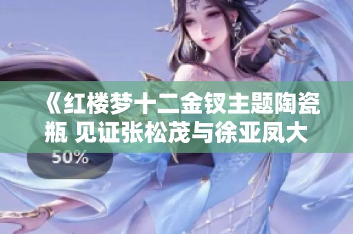 《红楼梦十二金钗主题陶瓷瓶 见证张松茂与徐亚凤大师的匠心之作》