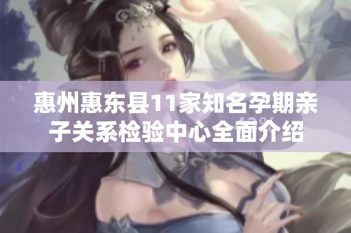 惠州惠东县11家知名孕期亲子关系检验中心全面介绍