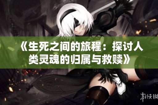 《生死之间的旅程：探讨人类灵魂的归属与救赎》