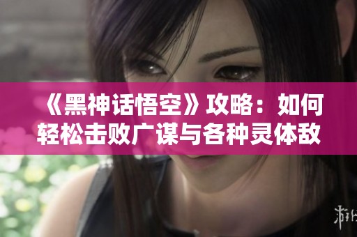 《黑神话悟空》攻略：如何轻松击败广谋与各种灵体敌人