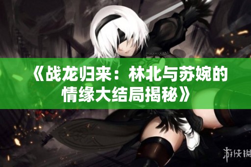 《战龙归来：林北与苏婉的情缘大结局揭秘》
