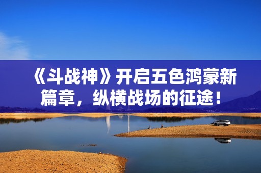 《斗战神》开启五色鸿蒙新篇章，纵横战场的征途！