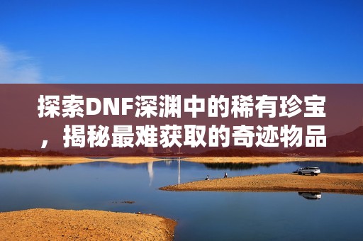 探索DNF深渊中的稀有珍宝，揭秘最难获取的奇迹物品
