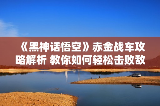 《黑神话悟空》赤金战车攻略解析 教你如何轻松击败敌人