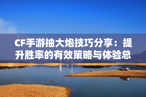 CF手游抽大炮技巧分享：提升胜率的有效策略与体验总结