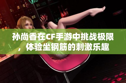 孙尚香在CF手游中挑战极限，体验坐钢筋的刺激乐趣