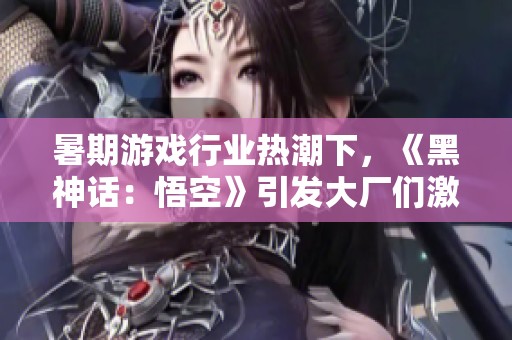 暑期游戏行业热潮下，《黑神话：悟空》引发大厂们激烈竞争