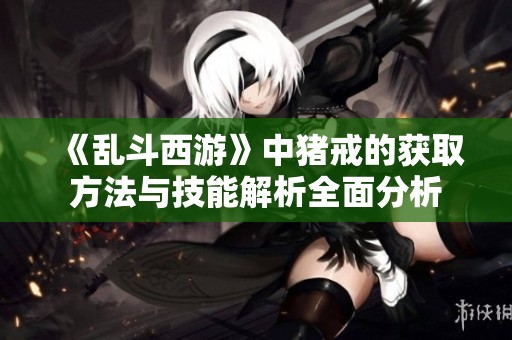 《乱斗西游》中猪戒的获取方法与技能解析全面分析
