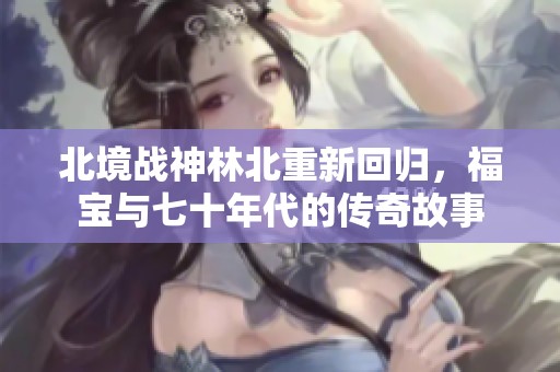 北境战神林北重新回归，福宝与七十年代的传奇故事