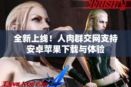 全新上线！人肉群交网支持安卓苹果下载与体验