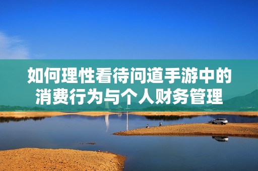 如何理性看待问道手游中的消费行为与个人财务管理