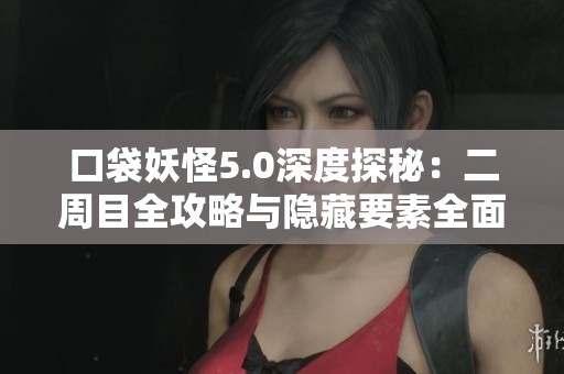 口袋妖怪5.0深度探秘：二周目全攻略与隐藏要素全面总结