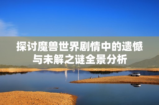 探讨魔兽世界剧情中的遗憾与未解之谜全景分析