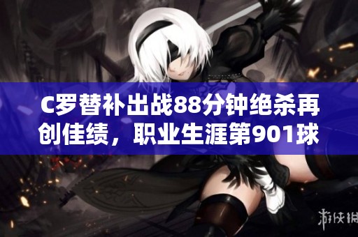 C罗替补出战88分钟绝杀再创佳绩，职业生涯第901球震撼全场