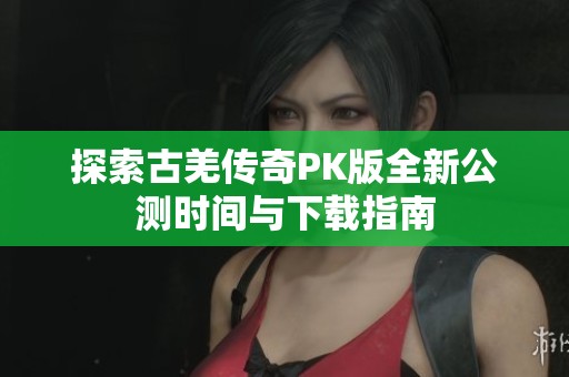 探索古羌传奇PK版全新公测时间与下载指南