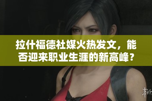 拉什福德社媒火热发文，能否迎来职业生涯的新高峰？