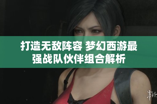打造无敌阵容 梦幻西游最强战队伙伴组合解析