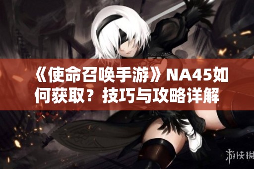 《使命召唤手游》NA45如何获取？技巧与攻略详解