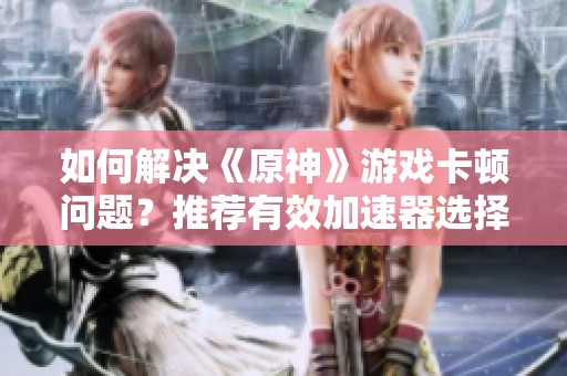如何解决《原神》游戏卡顿问题？推荐有效加速器选择！