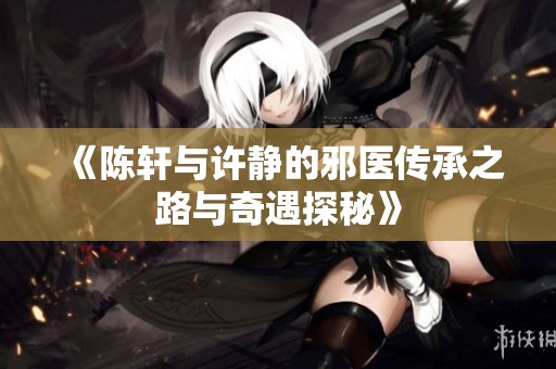 《陈轩与许静的邪医传承之路与奇遇探秘》
