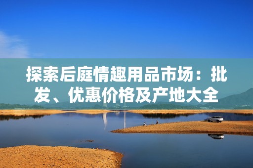 探索后庭情趣用品市场：批发、优惠价格及产地大全