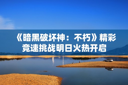 《暗黑破坏神：不朽》精彩竞速挑战明日火热开启