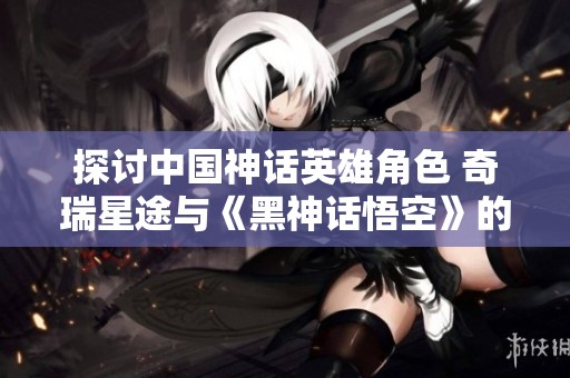 探讨中国神话英雄角色 奇瑞星途与《黑神话悟空》的创新结合