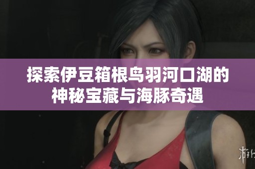 探索伊豆箱根鸟羽河口湖的神秘宝藏与海豚奇遇