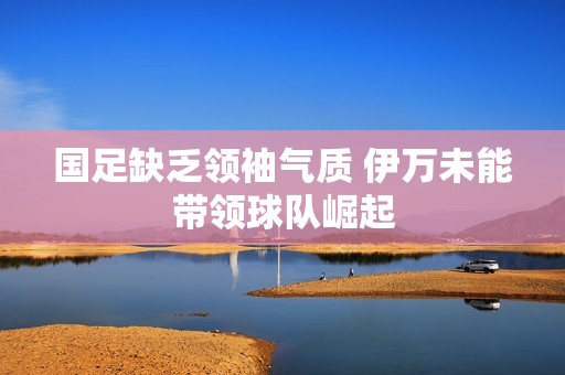 国足缺乏领袖气质 伊万未能带领球队崛起