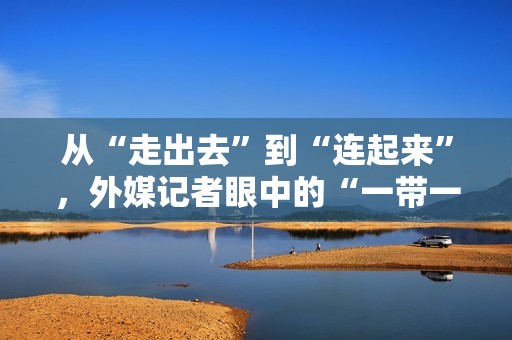 从“走出去”到“连起来”，外媒记者眼中的“一带一路”合作新视角