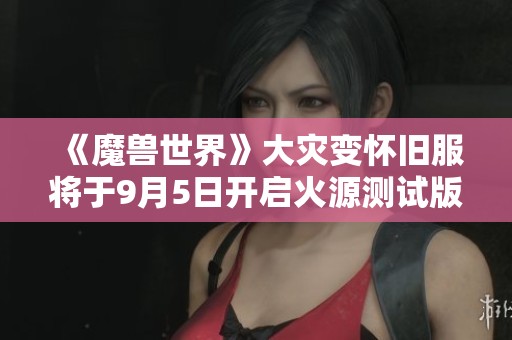 《魔兽世界》大灾变怀旧服将于9月5日开启火源测试版内容