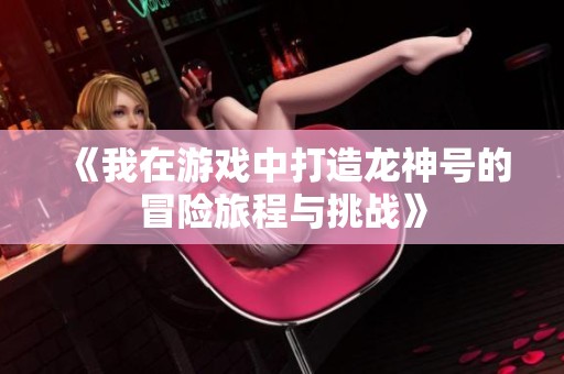 《我在游戏中打造龙神号的冒险旅程与挑战》